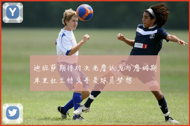 迪班萨期待对决老詹认为与詹姆斯库里杜兰特交手是球员梦想