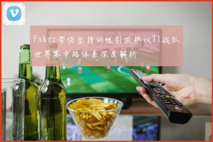 Faker带伤坚持训练引发热议T1战队世界赛中路体系深度解析